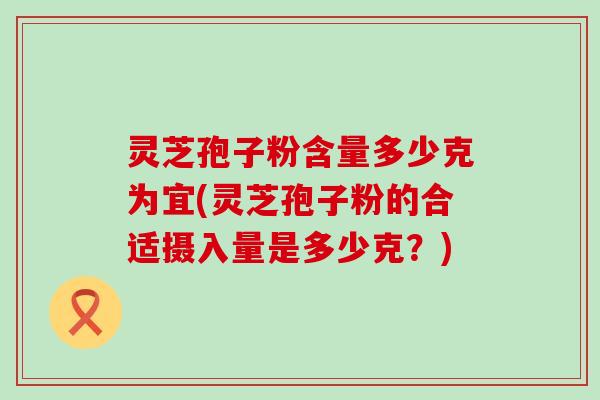 灵芝孢子粉含量多少克为宜(灵芝孢子粉的合适摄入量是多少克？)
