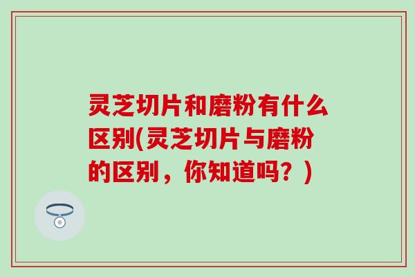 灵芝切片和磨粉有什么区别(灵芝切片与磨粉的区别，你知道吗？)