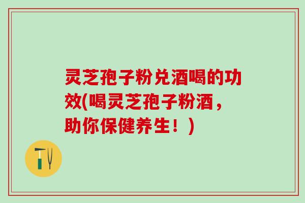 灵芝孢子粉兑酒喝的功效(喝灵芝孢子粉酒，助你保健养生！)