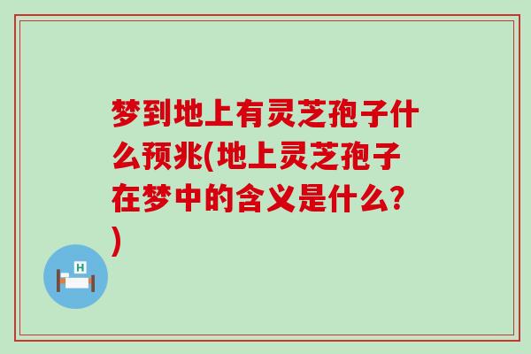 梦到地上有灵芝孢子什么预兆(地上灵芝孢子在梦中的含义是什么？)