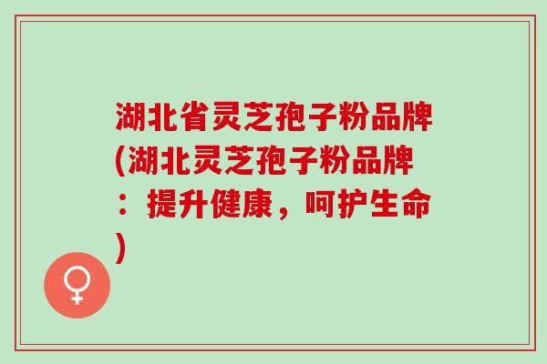 湖北省灵芝孢子粉品牌(湖北灵芝孢子粉品牌：提升健康，呵护生命)