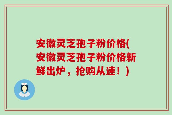 安徽灵芝孢子粉价格(安徽灵芝孢子粉价格新鲜出炉，抢购从速！)
