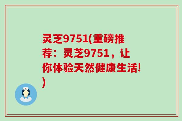 灵芝9751(重磅推荐：灵芝9751，让你体验天然健康生活!)