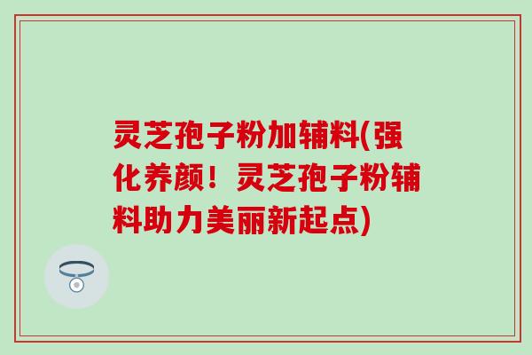 灵芝孢子粉加辅料(强化养颜！灵芝孢子粉辅料助力美丽新起点)