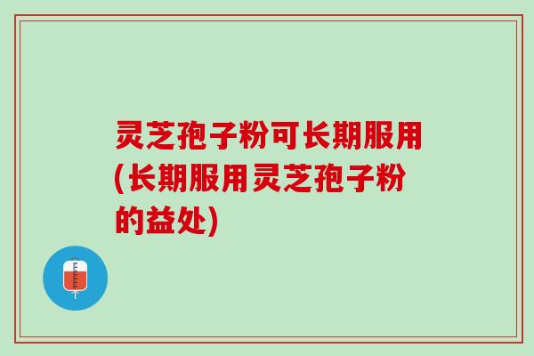 灵芝孢子粉可长期服用(长期服用灵芝孢子粉的益处)