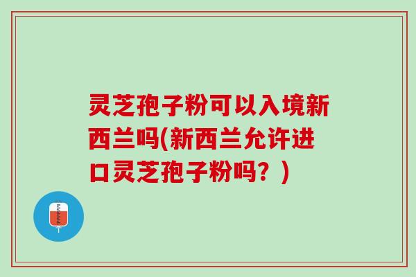 灵芝孢子粉可以入境新西兰吗(新西兰允许进口灵芝孢子粉吗？)
