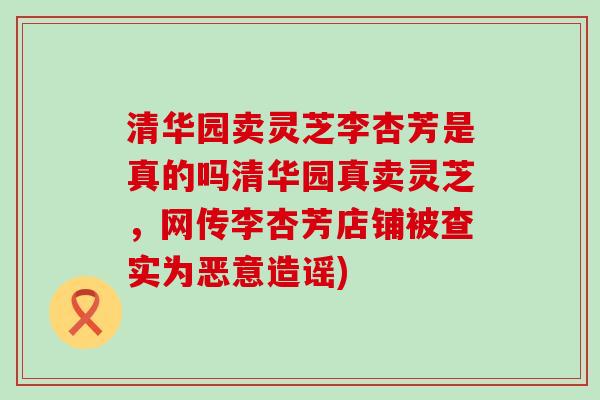 清华园卖灵芝李杏芳是真的吗清华园真卖灵芝，网传李杏芳店铺被查实为恶意造谣)