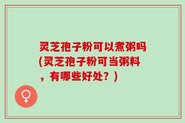 灵芝孢子粉可以煮粥吗(灵芝孢子粉可当粥料，有哪些好处？)