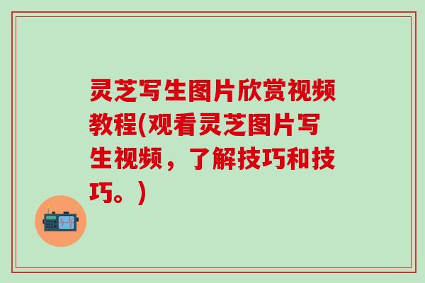 灵芝写生图片欣赏视频教程(观看灵芝图片写生视频，了解技巧和技巧。)