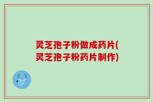 灵芝孢子粉做成药片(灵芝孢子粉药片制作)