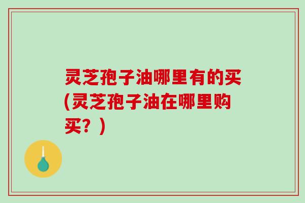 灵芝孢子油哪里有的买(灵芝孢子油在哪里购买？)