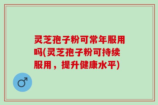 灵芝孢子粉可常年服用吗(灵芝孢子粉可持续服用，提升健康水平)