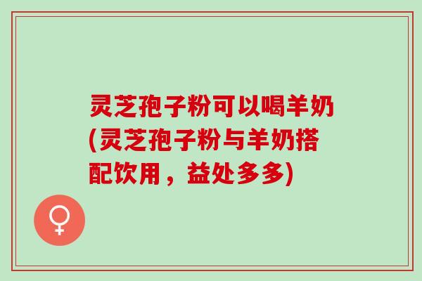 灵芝孢子粉可以喝羊奶(灵芝孢子粉与羊奶搭配饮用，益处多多)