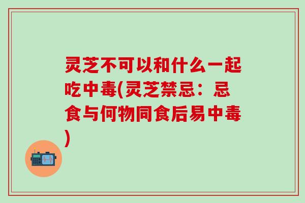 灵芝不可以和什么一起吃中毒(灵芝禁忌：忌食与何物同食后易中毒)