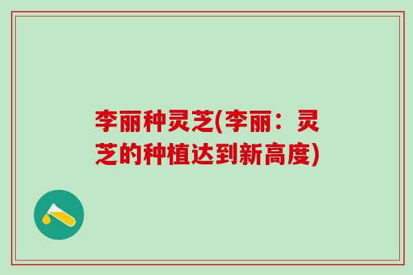 李丽种灵芝(李丽：灵芝的种植达到新高度)