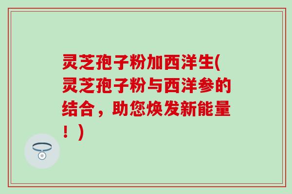 灵芝孢子粉加西洋生(灵芝孢子粉与西洋参的结合，助您焕发新能量！)