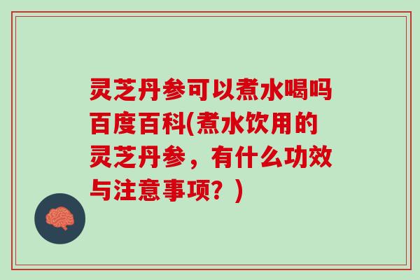 灵芝丹参可以煮水喝吗百度百科(煮水饮用的灵芝丹参，有什么功效与注意事项？)