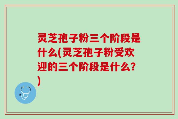 灵芝孢子粉三个阶段是什么(灵芝孢子粉受欢迎的三个阶段是什么？)