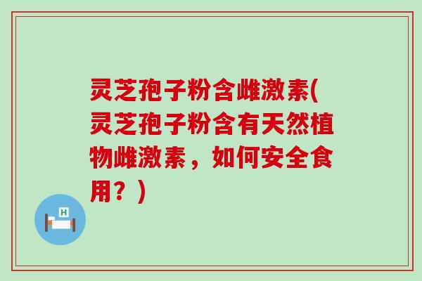 灵芝孢子粉含雌激素(灵芝孢子粉含有天然植物雌激素，如何安全食用？)