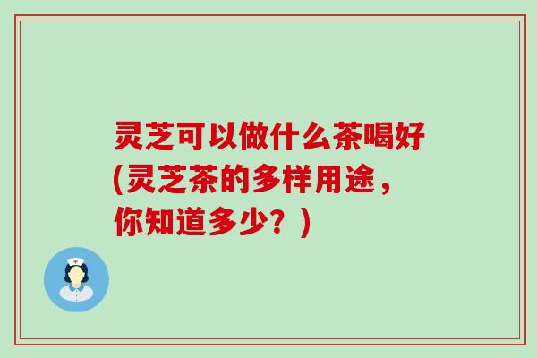 灵芝可以做什么茶喝好(灵芝茶的多样用途，你知道多少？)