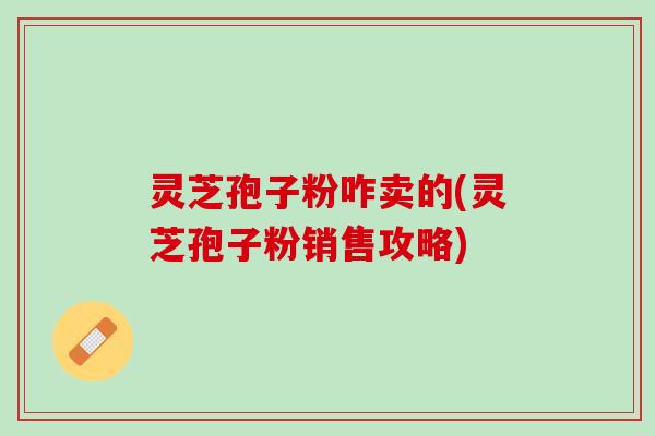 灵芝孢子粉咋卖的(灵芝孢子粉销售攻略)