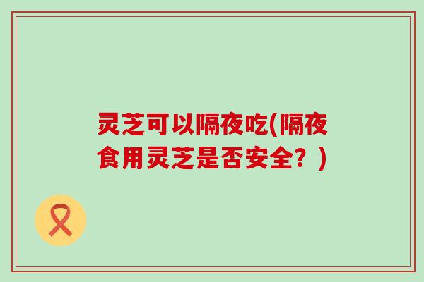 灵芝可以隔夜吃(隔夜食用灵芝是否安全？)