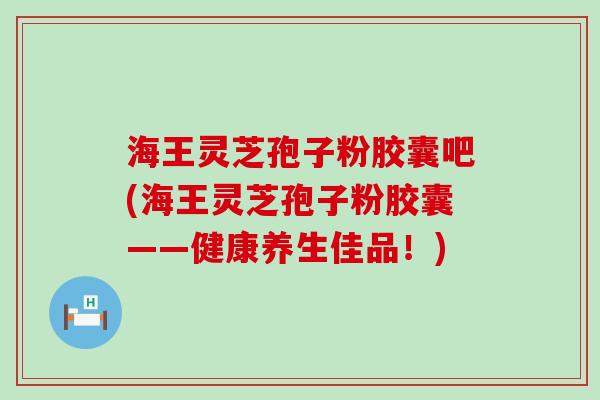 海王灵芝孢子粉胶囊吧(海王灵芝孢子粉胶囊——健康养生佳品!) 海王灵芝孢子粉胶囊吧(海王灵芝孢子粉胶囊——健康养生佳品!)