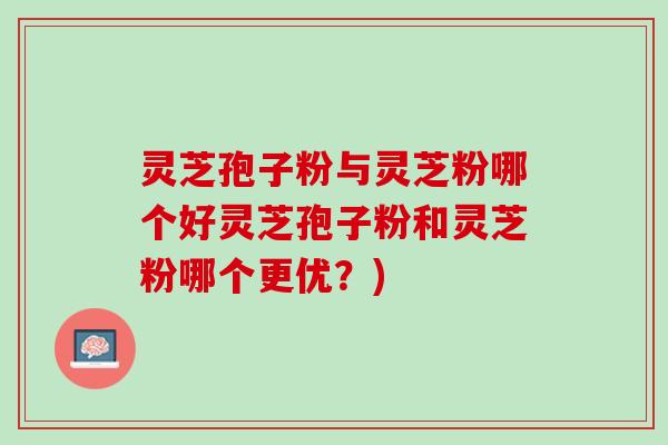 灵芝孢子粉与灵芝粉哪个好灵芝孢子粉和灵芝粉哪个更优？)