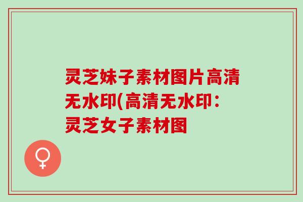 灵芝妹子素材图片高清无水印(高清无水印：灵芝女子素材图
