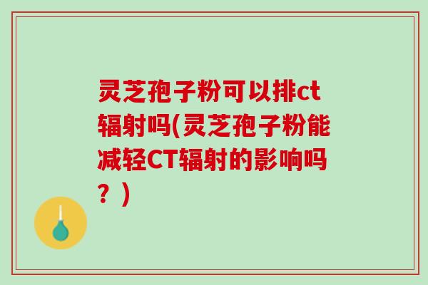 灵芝孢子粉可以排ct辐射吗(灵芝孢子粉能减轻CT辐射的影响吗？)