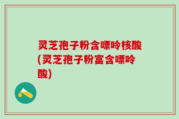 灵芝孢子粉含嘌呤核酸(灵芝孢子粉富含嘌呤酸)