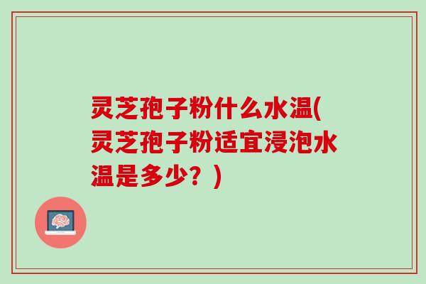 灵芝孢子粉什么水温(灵芝孢子粉适宜浸泡水温是多少？)