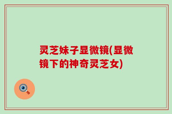 灵芝妹子显微镜(显微镜下的神奇灵芝女)
