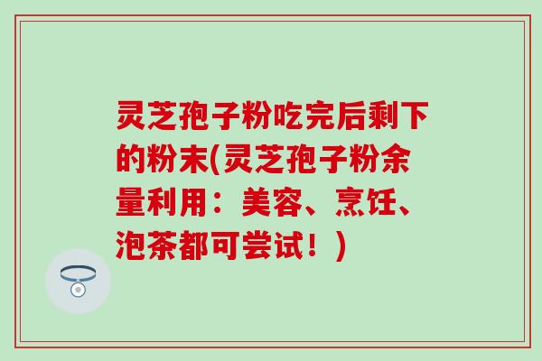 灵芝孢子粉吃完后剩下的粉末(灵芝孢子粉余量利用：美容、烹饪、泡茶都可尝试！)