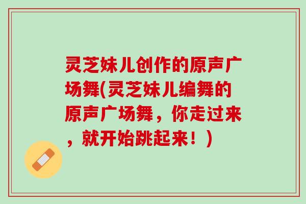 灵芝妹儿创作的原声广场舞(灵芝妹儿编舞的原声广场舞，你走过来，就开始跳起来！)