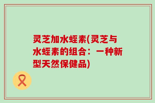 灵芝加水蛭素(灵芝与水蛭素的组合：一种新型天然保健品)