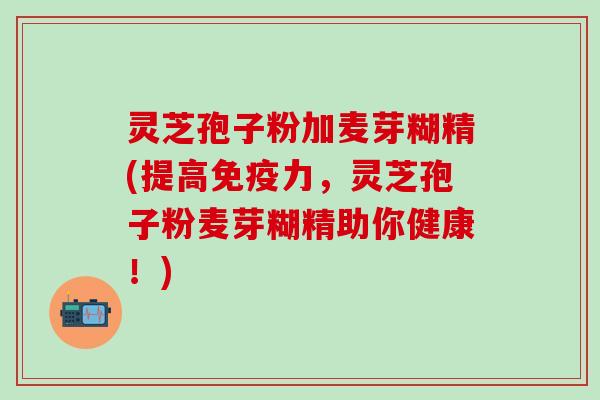 灵芝孢子粉加麦芽糊精(提高免疫力，灵芝孢子粉麦芽糊精助你健康！)