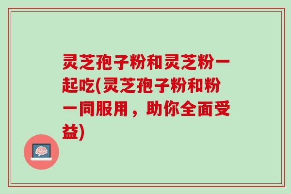 灵芝孢子粉和灵芝粉一起吃(灵芝孢子粉和粉一同服用，助你全面受益)