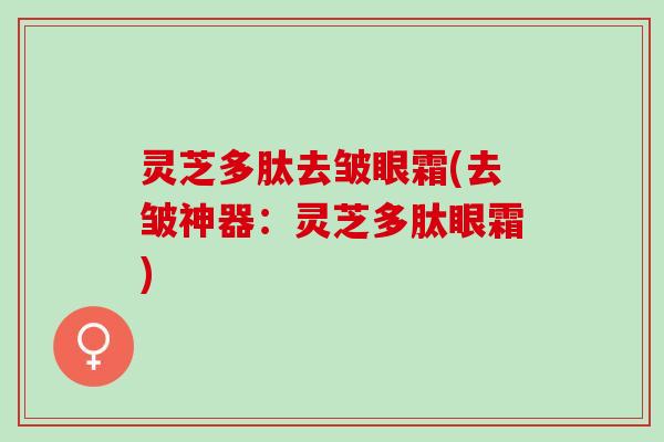 灵芝多肽去皱眼霜(去皱神器：灵芝多肽眼霜)
