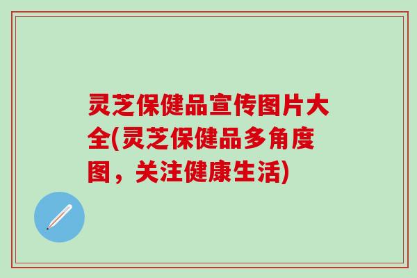 灵芝保健品宣传图片大全(灵芝保健品多角度图，关注健康生活)