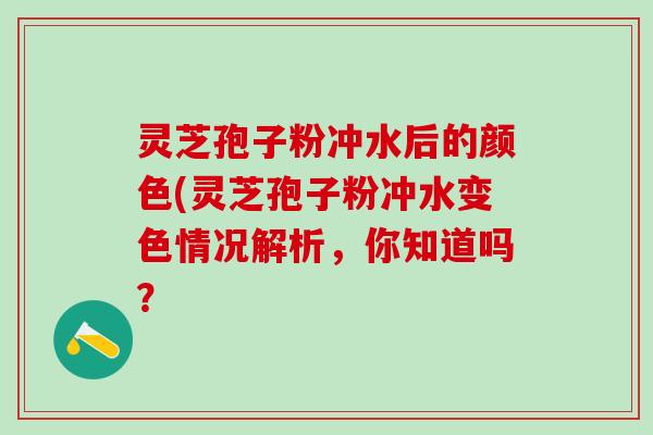 灵芝孢子粉冲水后的颜色(灵芝孢子粉冲水变色情况解析，你知道吗？