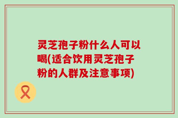 灵芝孢子粉什么人可以喝(适合饮用灵芝孢子粉的人群及注意事项)