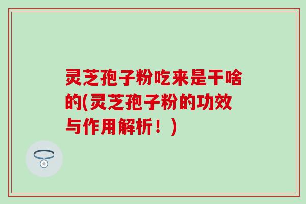 灵芝孢子粉吃来是干啥的(灵芝孢子粉的功效与作用解析！)