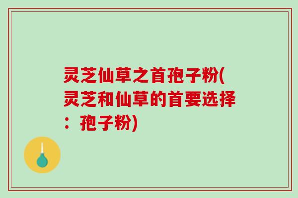 灵芝仙草之首孢子粉(灵芝和仙草的首要选择：孢子粉)