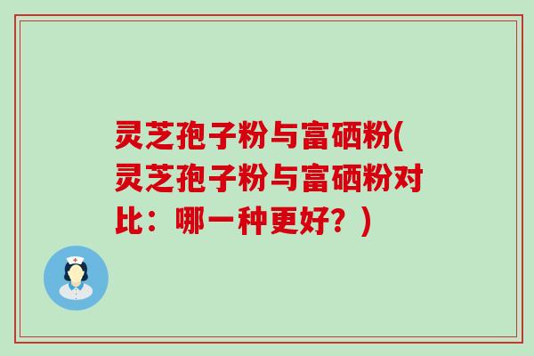 灵芝孢子粉与富硒粉(灵芝孢子粉与富硒粉对比：哪一种更好？)