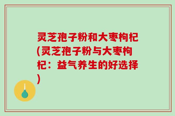 灵芝孢子粉和大枣枸杞(灵芝孢子粉与大枣枸杞：益气养生的好选择)