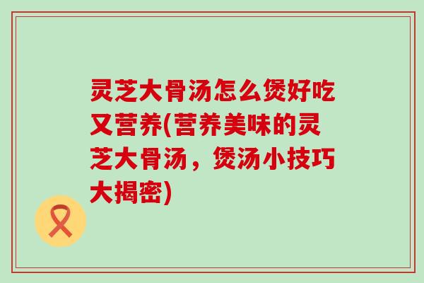 灵芝大骨汤怎么煲好吃又营养(营养美味的灵芝大骨汤，煲汤小技巧大揭密)