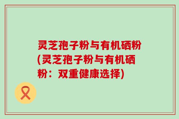 灵芝孢子粉与有机硒粉(灵芝孢子粉与有机硒粉：双重健康选择)