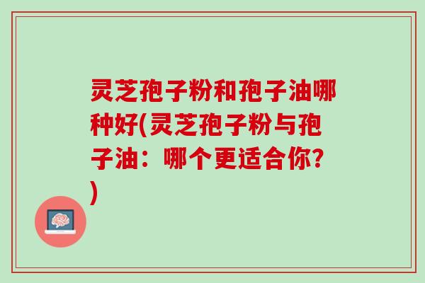 灵芝孢子粉和孢子油哪种好(灵芝孢子粉与孢子油：哪个更适合你？)