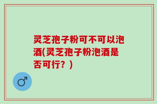 灵芝孢子粉可不可以泡酒(灵芝孢子粉泡酒是否可行？)